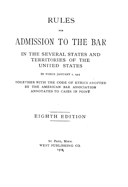 handle is hein.beal/rsantebr0001 and id is 1 raw text is: 





            RULES

               FOR



ADMISSION TO THE BAR


  IN, THE SEVERAL STATES  AND

      TERRITORIES  OF THE

        UNITED   STATES

        IN FORCE JANUARY i, ig2

TOGETHER WITH THE CODE OF ETHICS ADOPTED
   BY THE AMERICAN BAR ASSOCIATION
     ANNOTATED TO CASES IN POINT







       EIGHTH   EDITION






            ST. PAUL, MINN.
         WEST PUBLISHING CO.


