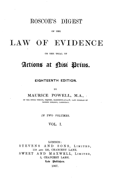 handle is hein.beal/rscdglwet0001 and id is 1 raw text is: 





         ROSCOE'S DIGEST


                   OF THE



LAW OF EVIDENCE


            ON THE TRIAL OF



 Scttons at gJit pr1ius.




       EIGHTEENTH  EDITION.

                BY

    MAURICE POWELL, M.A., -
  OF THE INNER TEMPLE, ESQUIRE, BARRISTER-AT-LAW, LATE SCHOLAR OP
          TRINITY COLLEGE, CAMBREDGE.



          IN TWO VOLUMES.


             VOL. I.





             LONDON:
STEVENS AND SONS, LIMITED,
      119 AND 120, CHANCERY LANE.
SWEET   AND  MAXWELL, LIMITED,
         3, CHANCERY LANE.
            Lain Vublisbers.
               1907.


