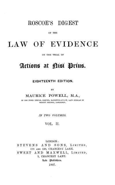 handle is hein.beal/rscdglwet0002 and id is 1 raw text is: 






         ROSCOE'S DIGEST


                   OF THE



LAW OF EVIDENCE


            ON THE TRIAL OF



 tions at 0tt Prto




       EIGHTEENTH  EDITION.

                BY

    MAURICE POWELL, M.A.,
  OF THE INNER TEMPLE, ESQUIRE, BARRISTER-AT-LAW, LATE SCHOLAR OF
          TRINITY COLLEGE, CAMBRIDGE.



          IN TWO VOL UMES.


             VOL. II.





             LONDON:
STEVENS AND SONS, LIMITED,
      119 AND 120, CHANCERY LANE.
SWEET   AND   MAXWELL,   LIMITED,
          3, CHANCERY LANE.
            iLawn  1ublishers.
               1907.



