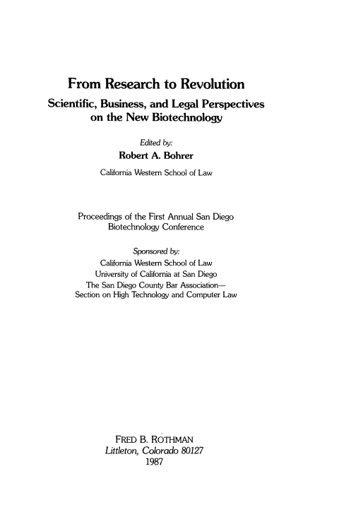 handle is hein.beal/rschevol0001 and id is 1 raw text is: 






     From Research to Revolution

Scientific, Business,   and  Legal  Perspectives
          on  the New   Biotechnology

                     Edited by:
                Robert  A. Bohrer
            California Western School of Law



       Proceedings of the First Annual San Diego
              Biotechnology Conference

                    Sponsored by:
            California Western School of Law
            University of California at San Diego
         The San Diego County Bar Association-
      Section on High Technology and Computer Law













                FRED B. ROTHMAN
             Littleton, Colorado 80127
                       1987


