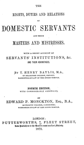 handle is hein.beal/rsdsadrs0001 and id is 1 raw text is: THE

RIGHTS, DUTIES AND RELATIONS
OF
DOMESTIC SERVANTS
AND THEIR
MASTERS AND MISTRESSES.
WITH A SHORT ACCOUNT OF
SERVANTS' INSTITUTIONS, &c.
AND THEIR ADVANTAGES.
BY T. HENRY BAYLIS, M.A.,
OF BRASENOSE COLLEGE, OXFORD;
BARRISTER-AT-LAW OF THE INNER TEMPLE.
FOURTH EDITION,
W[TH CONSIDERABLE ADDITION:S,
BY
EDWARD P. MONGKTON, EsQ., B.A.,
OF TRINITY COLLEGE, CAMERIDGE;
BARRISTER-AT-LAW OF THE INNER TEMPLE.
LONDON:
]3UTTERWORTHS, 7, FLEET STREET,
Eaw ruibisctra to theC OU&fn's mIst LXccItInt feafcstg.
1873.



