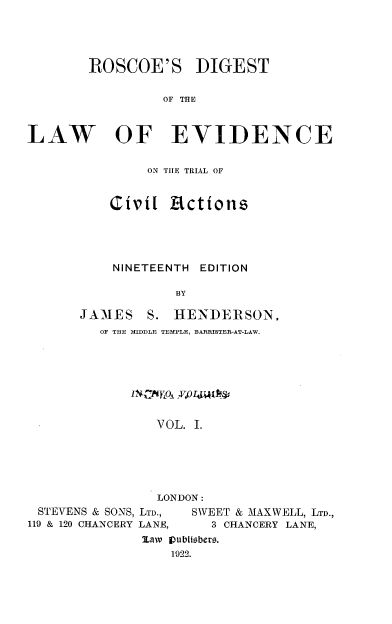 handle is hein.beal/rsdtebd0001 and id is 1 raw text is: 




        ROSCOE'S DIGEST


                 OF THE



LAW OF EVIDENCE


     ON THE TRIAL OF


Civil   Actions





NINETEENTH EDITION

        BY


JAMES


S. HENDERSON.


OF THE MIDDLE TEMPLE, BARRISTER-AT-LAW.








       VOL. I.






       LONDON:


STEVENS & SONS, LTD.,
119 & 120 CHANCERY LANE,


SWEET & MAXWELL, LTD.,
  3 CHANCERY LANE,


Maw jpublisbers.
    1922.


