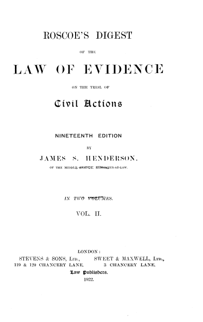handle is hein.beal/rsdtebd0002 and id is 1 raw text is: 





        ROSCOE'S DIGEST

                 OF THE



LAW OF EVIDENCE


        ON THE TRIAL OF


    Civil  actions




    NINETEENTH EDITION

            B3Y

JAMES   S.  HENDERSON,
   OF THE MIDDLT EPE  E  T X, iRIER-AT-LAW.





      IN Tfr 1TTIIES.


         VOL. II.


STEVENS & SONS, LTD.,
119 & 120 CHANCERY LANE,


NDON:
   SWEET & MAXWELL, LrvD.,
     3 CHANCERY LANE.


'ILaw Vublisbers.
    1922.


