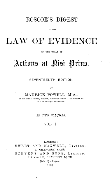 handle is hein.beal/rsdtotlwoe0001 and id is 1 raw text is: 




         ROSCOE'S DIGEST

                    OF THE



LAW OF EVIDENCE

                 ON THE TRIAL OF



    4ilans       at isi         rinu.



           SEVENTEENTH   EDITION.

                     BY

         MAURICE   POWELL,   M.A.,
      OF THE INNER TEMPLE, ESQUIRE, BARRISTER-AT-LAW, LATE SCHOLAR OF
               TRINITY COLLigf;E, CAMBRIDGE.


          IN TWO VOUZAFES.


              VOL. I




              LONDON:
SWEET   AND  MAXWELL, LIMITED,
         3, CHANCERY LANE.
STEVENS AND SONS, LIMITED,
      119 AND 120, CHANCERY LANE.
            90u  0ublishrrs.
               1900.


