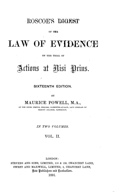 handle is hein.beal/rsdtotlwoee0002 and id is 1 raw text is: 






         ROSCOE'S D1IEST


                    OF TfE




LAW OF EVIDENCE


                 ON THE TRIAL OF










             SIXTEENTH  EDITION.


                     BY

        MAURICE POWELL, M.A.,
     OF THE INNER TEMPLE, ESQUIRE, BARRISTER-AT-LAW, LATE SCHOLAR OF
               TRINITY COLLEGE, CAMBRIDGE.


             IN TWO VOLUMES.


                 VOL. II.







                 LONDON:
STEVENS AND SONS, LIMITED, 119 & 120, CHANCERY LANE,
SWEET  AND MAXWELL, LIMITED, 3, CHANCERY LANE,


                   1891.


