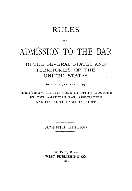 handle is hein.beal/rsfanthbr0001 and id is 1 raw text is: 






            RULES

                FOR


ADMISSION TO THE BAR


IN THE SEVERAL
    TERRITORIES


STATES AND
OF THE


         UNITED STATES

         IN FORCE JANUARY' , gi3

TOGE'THER WITH THE CODE OF ETHICS ADOPTED
    BY THE AMERICAN BAR ASSOCIATION
      ANNOTATED TO CASES IN POINT






         SEVENTH EDITION





            ST. PAUL, MINN.
         WEST PUBLISHING CO.
                1913


