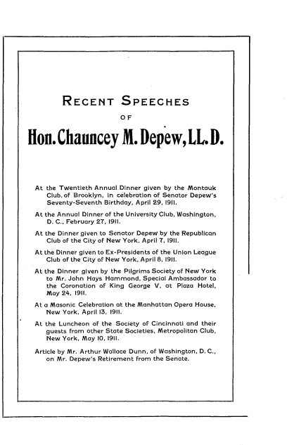 handle is hein.beal/rshcd0001 and id is 1 raw text is: 













         RECENT SPEECHES

                         O F



lon. Chauncey M. Depew, LL D.






  At the Twentieth Annual Dinner given by the Montauk
     Club, of Brooklyn, in celebration of Senator Depew's
     Seventy-Seventh Birthday, April 29, 1911.

  At the Annual Dinner of the University Club, Washington,
     D. C., February 27, 1911.

  At the Dinner given to Senator Depew by the Republican
     Club of the City of New York, April 7, 1911.

  At the Dinner given to Ex-Presidents of the Union League
     Club of the City of New York, April 8, 1911.

  At the Dinner given by the Pilgrims Society of New York
     to Mr. John Hays Hammond, Special Ambassador to
     the Coronation of King George V, at Plaza Hotel,
     May 24, 1911.

  At a Masonic Celebration at the Manhattan Opera House,
     New York, April 13, 1911.

  At the Luncheon of the Society of Cincinnati and their
     guests from other State Societies, Metropolitan Club,
     New York, May 10, 1911.

  Article by Mr. Arthur Wallace Dunn, of Washington, D. C.,
     on Mr. Depew's Retirement from the Senate.


