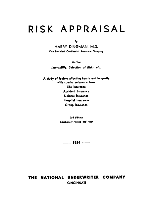 handle is hein.beal/rskapl0001 and id is 1 raw text is: 






RISK


APPRAISAL


                  by
      HARRY DINGMAN, M.D.
   Vice President Continental Assurance Company


                Author
     Insurability, Selection of Risks, etc.


A study of factors affecting health and longevity
        with special reference to-
             Life Insurance
           Accident Insurance
           Sickness Insurance
           Hospital Insurance
           Group Insurance


               2nd Edition
          Completely revised and reset




          - 1954-


THE NATIONAL


UNDERWRITER COMPANY
CINCINNATI


