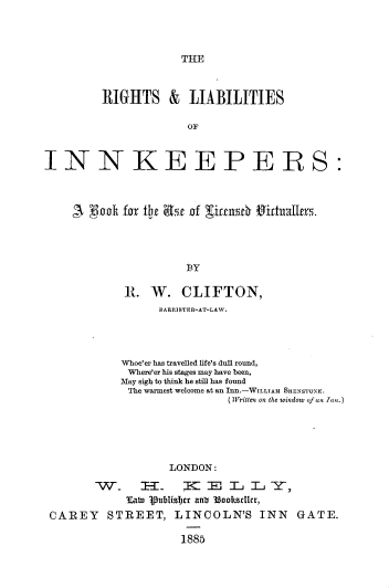handle is hein.beal/rslsikr0001 and id is 1 raw text is: 



THE


         RIGHTS &     LIABILITIES

                      OF



INNKEEPERS:



    A  iclh for the asr of xirtu6 sidruallners.




                      BY

            I.  W.   CLIFTON,
                  BARRISTER-AT-LAW.




            Whoe'er has travelled life's dull round,
            Where'er his stages may have been,
            May sigh to think he still has found
            The warmest welcome at an Inn.-WILLIAM SHENSTONE.
                            (Written on the window of an Inn.)





                   LONDON:

        W  .   1EE   I       L =Y-,
             tat 1pubIsi~Ter anb 33ookscIcr,
 CAREY STREET, LINCOLN'S INN GATE.

                     1885


