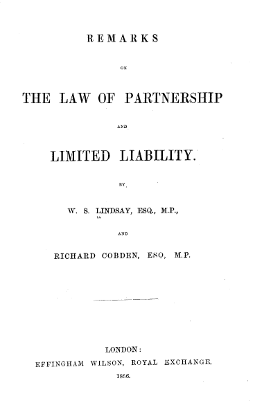 handle is hein.beal/rslwprltly0001 and id is 1 raw text is: 



          REMARKS


               ON



THE   LAW   OF  PARTNERSHIP


              AND


LIMITED LIABILITY.


          BY


   W. S. LINDSAY, ESQ., M.P.,

          AND


RICHARD COBDEN, ESQ,


M.P.


           LONDON:

EFFINGHAM WILSON, ROYAL EXCHANGE.


1856.


