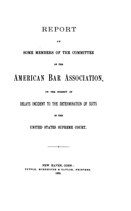 handle is hein.beal/rsmcaba0001 and id is 1 raw text is: 









            REPORT


                   OF



    SOME  MEMBERS  OF THE COMMITTEE



                  OF THE




AMERICAN BAR ASSOCIATION,



              ON THE SUBJECT OF



   DELAYS INCIDENT TO THE DETERMINATION OF SUITS



                  IN THE



       UNITED STATES SUPREME COURT.


        NEW HAVEN, CONN.:
TUTTLE, MOREHOUSE & TAYLOR, PRINTERS.
              1882.


