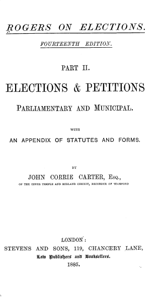 handle is hein.beal/rsoens0002 and id is 1 raw text is: ROGERS ON ELECTIONS.

FO URTEENTH EDITION.

PART II.
ELECTIONS & PETITIONS
PARLIAMENTARY AND MUNICIPAL.
WITII
AN APPENDIX OF STATUTES AND FORMS.
BY
JOHN CORRIE CARTER, EsQ.,
OF THE INNER TEMPLE AND MIDLAND CIRCUIT, RECORDER OF STAMFORD
LONDON :
STEVENS AND SONS, 119, CHANCERY LANE,
Entu pubiojr ant(  ookdeUerL.
1885.



