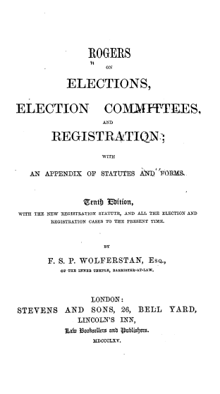 handle is hein.beal/rsoesenesad0001 and id is 1 raw text is: 





                ROGERS
                    ON

           ELECTIONS,


ELECTION            COMMITTEES,
                   A'D

        REGISTRATIQN:;

                   WITH

   AN  APPENDIX OF STATUTES AiNT) FORMS.



                enthj  ftfon,
 WITH THE NEW REGISTRATION STATUTE, AND ALL THE ELECTION AND
        REGISTRATION CASES TO THE PRESENT TIME.


                    BY

       F. S. P. WOLFERSTAN,   EsQ.,
          OF THE INNER TEMPLE, BAXEISTEE-AT-LAW.


STEVENS


      LONDON:
AND   SONS,  26, BELL  YARD,
   LINCOLN'S INN,
LaWn 36aasellers anb CCubliCeLYs.
      XDCCCLxv.


