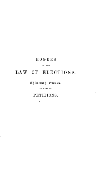 handle is hein.beal/rsoesrnad0001 and id is 1 raw text is: 












ROGERS
   WN THE


LAW OF


ELECTIONS.


1EIirteentf) thitionu.
    INCLUDING
  PETITIONS.


