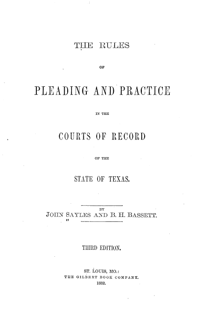 handle is hein.beal/rsopgadpe0001 and id is 1 raw text is: TIE RULES
OF
PLEADING AND PRACTICE
IN THE
COURTS OF RECORD
OF THE
STATE OF TEXAS.
BY
JOIN SAYLES AND B. H. BASSETT.
THIRD EDITION.
ST. LOUIS, MO.:
TIE GILBERT BOOK COMPANY.
1882.


