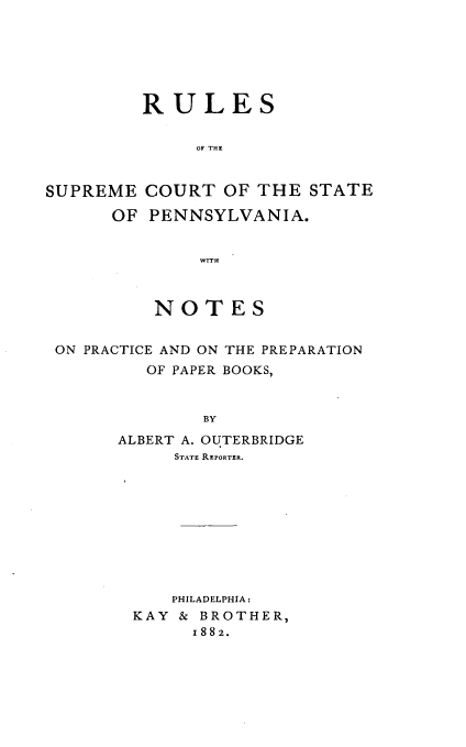 handle is hein.beal/rsosmctst0001 and id is 1 raw text is: 






         RULES


              OF THE


SUPREME  COURT   OF THE  STATE

      OF  PENNSYLVANIA.


              WITH



          NOTES


 ON PRACTICE AND ON THE PREPARATION
         OF PAPER BOOKS,


               BY
       ALBERT A. OUTERBRIDGE
            STATE REPORTER.


    PHILADELPHIA:
KAY & BROTHER,
      1882.


