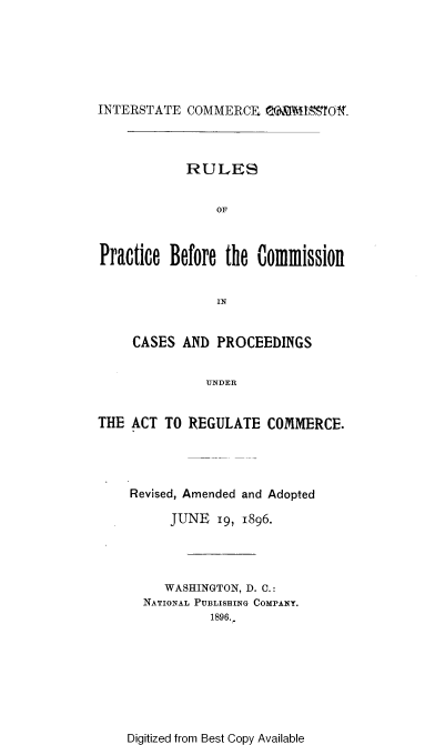 handle is hein.beal/rspcbfcncs0001 and id is 1 raw text is: 






INTERSTATE COMMERCE eaiI19Of.


            RULES


                OF



Practice Before the Commission


                IN


     CASES AND PROCEEDINGS


              UNDER


THE ACT TO REGULATE COMMERCE.


Revised, Amended and Adopted

     JUNE 19, 1896.




     WASHINGTON, D. C.:
  NATIONAL PUBLISHING COMPANY.
           1896.


Digitized from Best Copy Available


