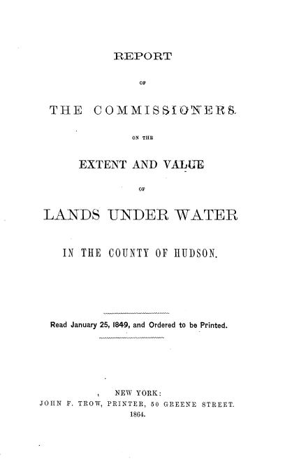 handle is hein.beal/rtcmevl0001 and id is 1 raw text is: 




REPORT


             OF


THE COMMISSIONERS

            ON THE


    EXTENT  AND  VALUE

             OF


LANDS



   IN THE


UNDER WATER



COUNTY OF HUDSON.


  Read January 25, 1849, and Ordered to be Printed.






           NEW YORK:
JOHN F. TROW, PRINTER, 50 GREENE STREET.
             1864.


