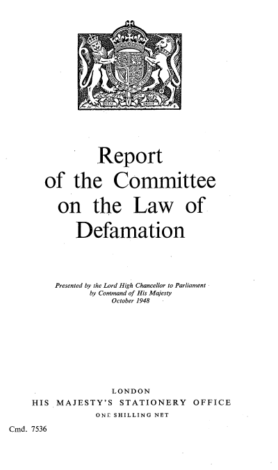 handle is hein.beal/rtcmt0001 and id is 1 raw text is: T             )
DI0   DROZT
Report
of the Committee
on the Law of
Defamation
Presented by the Lord High Chancellor to Parliament
by Command of His Majesty
October 1948
LONDON
HIS MAJESTY'S STATIONERY OFFICE
ONE SHILLING NET

Cmd. 7536


