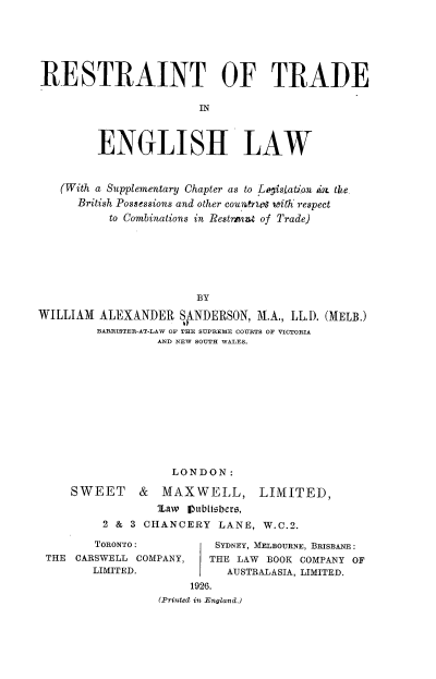 handle is hein.beal/rtelaw0001 and id is 1 raw text is: RESTRAINT OF TRADE
IN
ENGLISH LAW
(With a Supplementary Chapter as to Logislation aa. the.
British Possessions and other couutye with respect
to Combinations in Restrpint of Trade)
BY
WILLIAM ALEXANDER SANDERSON, M.A., LL.D. (MELB.)
BARRISTER-AT-LAW OF THE SUPREME COURTS OF VICTORIA
AND NEW SOUTH WALES.

LONDON:
SWEET & MAXWELL, LIMITED,
Law IOubLisbero,
2 & 3 CHANCERY LANE, W.C.2.

TORONTO:
THE CARSWELL COMPANY,
LIMITED.

SYDNEY, MELBOURNE, BRISBANE :
THE LAW BOOK COMPANY OF
AUSTRALASIA, LIMITED.

1926.
(Printed1 in E'n~and.)


