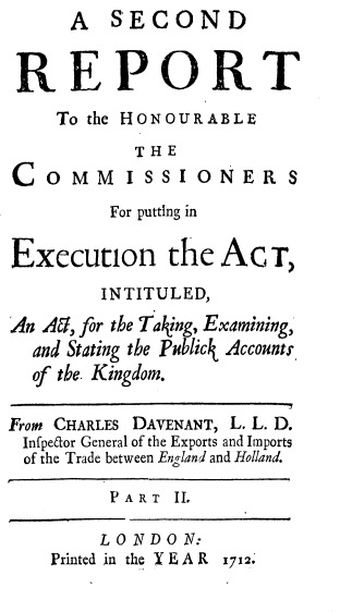 handle is hein.beal/rthrcmp0001 and id is 1 raw text is:       A  SECOND


 REPORT
    To the HONOUR ABLE
           THE
COMM ISSIONER S

         For putting in

Execution the AcT,
        INTITULED,
An Aa, for the Taking, Examining,
  and Stating the Publick Accounts,
  of tbe. Kingdom.

From CHARLES DAVENANT, L. L. D.
Infpetor General of the Exports and Imports
of the Trade between England and Holland.

         PART  II,

         LONDON:
    Printed in the Y E A R 1712


