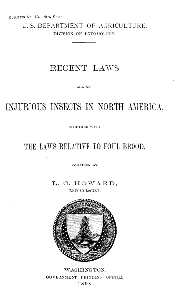 handle is hein.beal/rtlsatis0001 and id is 1 raw text is: BULLETIN No. 13.-NEW SERIES.
U. S. DEPART'MENT OF AGRICULTURE.
DIVISION OF ENTOMOLOGY.
RECENT LAWS
AGAINST
INJURIOUS INSECTS IN NORTH AMERICA,
TOGETHER WITH
THE LAWS RELATIVE TO FOUL BROOD.
COMPILED BY
L. O. HO W A R D,
EXTOMOLOGIST.
WASHINGTON:
GOVERNMENT PRINTING OFFICE.
1698.


