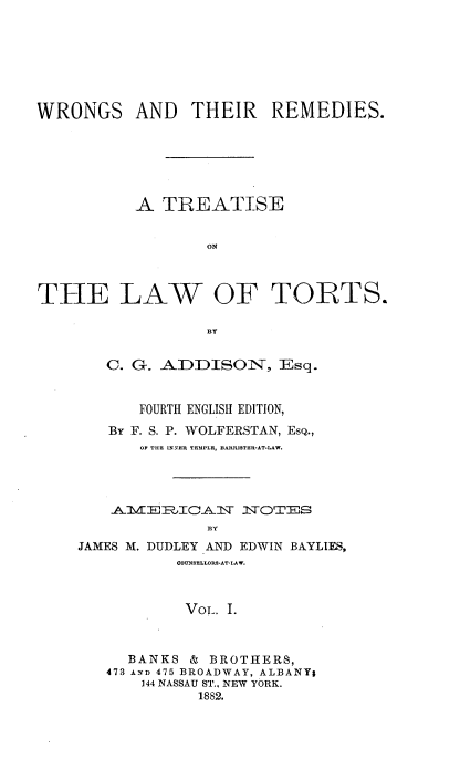 handle is hein.beal/rtlw0001 and id is 1 raw text is: 







WRONGS AND THEIR REMEDIES.






          A  TREATISE


                  ON



THE LAW OF TORTS.


   C. G. ADDISON, Esq.


       FOURTH ENGLISH EDITION,
   By F. S. P. WOLFERSTAN, EsQ.,
       OF THE UiNER TEMPLE, BARISTER-AT-LAW.




    AIE1RTICAN    NOTES

              By
JAMES M. DUDLEY AND EDWIN BAYLIES,
           COUNSELLOR8*AT-LAW.



           VoL. I.



     BANKS  & BROTHERS,
   473 AND 475 BROADWAY, ALBANYg
       144 NASSAU ST., NEW YORK.
             1882.



