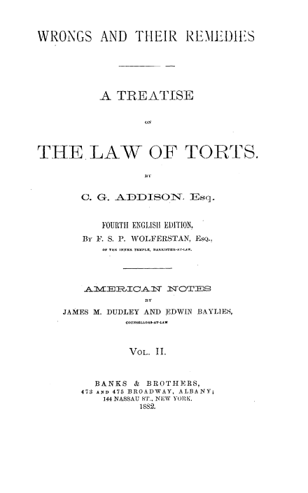 handle is hein.beal/rtlw0002 and id is 1 raw text is: 



WRONGS AND THEIR REMEDIES






           A  TREATISE






THE LAW OF TORTS.

                  B y


   C. G. ADDISOlT. Esq.


       FOURTH ENGLISH EDITION.
   By F. S. P. WOLFERSTAN, EsQ..
       OF THE INNER TEMPLE, BARRSTER-AT-LAW.




     A1VERL[CANS  NTOTEJS


JAMES M. DUDLEY AND EDWIN BAYLIES,
           COUNSELLORS-AT-LAW



           VOL. 11.



     BANKS  & BROTHERS,
   473 AND 475 BROADWAY, ALBANY;
       144 NASSAU ST., NEW YORK,
             1882.


