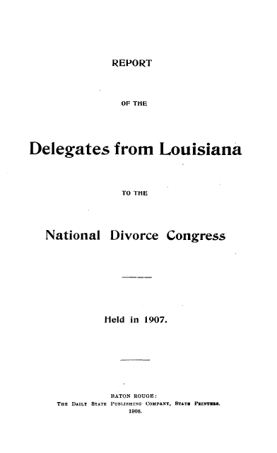 handle is hein.beal/rtotdsfmla0001 and id is 1 raw text is: 





REPORT


                 OF THE




Delegates from Louisiana



                 TO THE


National


Divorce


Congress


         Held in 1907.







         BATON ROUGE:
THE DAILY STATE PUBLISHING COMPANY, STATm PnINTMI.
             1905.


