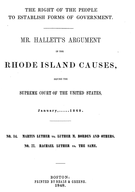 handle is hein.beal/rtotpe0001 and id is 1 raw text is: 
THE RIGHT  OF THE  PEOPLE


TO ESTABLISH  FORMS OF  GOVERNMENT.




    MR.  HALLETT'S   ARGUMENT

                IN THE


RHODE ISLAND


CAUSES,


BEFORE THE


     SUPREME COURT OF THE UNITED STATES,



           January......1848.





NO. 14. MARTIN LUTHER vs. LUTHER M. BORDEN AND OTHERS.

      NO. 77. RACHAEL LUTHER vs. THE SAME.






               BOSTON:
          PRINTED BY BEALS & GREENE.
                 1848.


