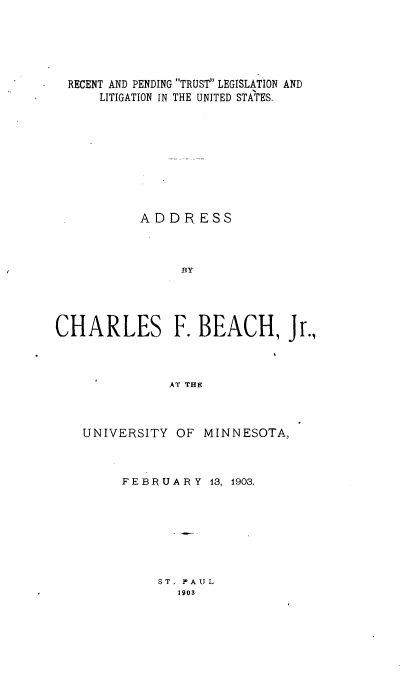 handle is hein.beal/rtpgtslnln0001 and id is 1 raw text is: 





  RECENT AND PENDING TRUST LEGISLATION AND
      LITIGATION IN THE UNITED STATES,










           ADDRESS



                BY




CHARLES F. BEACH, Jr.,



              AT THE


UNIVERSITY OF MINNESOTA,



     FEBRUARY 13, 1903.


ST. PAUL
  1903


