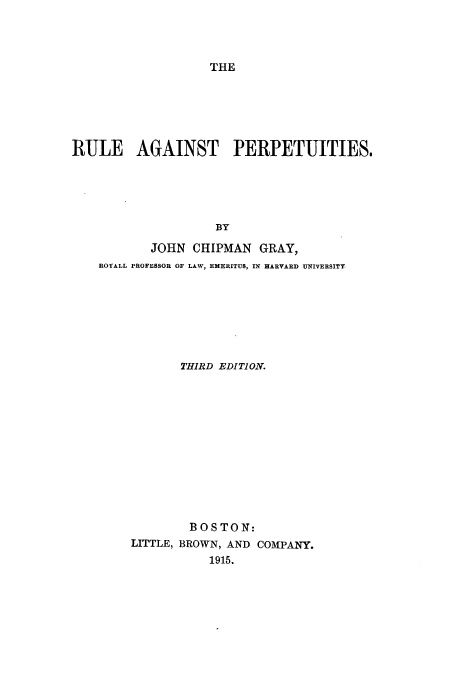 handle is hein.beal/ruagipe0001 and id is 1 raw text is: THE

RULE AGAINST PERPETUITIES.
BY
JOHN CHIPMAN GRAY,
ROYALL PROFESSOR OF LAW, EMERITUS, IN HARVARD UNIVERSITY

THIRD EDITION.
BOSTON:
LITTLE, BROWN, AND COMPANY.
1915.


