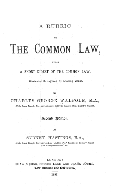 handle is hein.beal/rubcolw0001 and id is 1 raw text is: 






A   RUBRIC


         ()V


LAW,


BEING


     A  SHORT  DIGEST OF  THE  COMMON  LAW,


          Illustrated throughout by Leading Cases.


                        BY

CHARLES GEORGE WALPOLE, M.A.,
                            if
   Of the Inner Temple, Barrister-at-Law; Attorney-General of the Leeward Islands.






                        BY


         SYDNEY HASTINGS, B.A.,
   Of the Inner Temple, Barrister-at-Lgw; Author of a  Treatise on Torts,  Fraud
                 and Misrepresentation, &c.


                 LONDON:
SHAW  & SONS, FETTER LANE AND  CRANE COURT,
          Zaw  printers and PubtfUsbers.

                    1891.


TE CMMON


