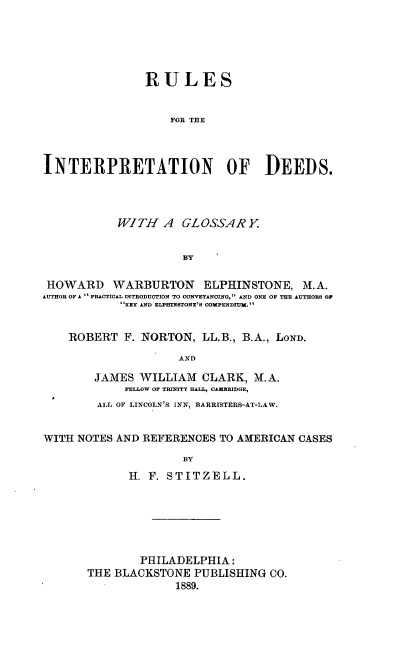 handle is hein.beal/rudeeds0001 and id is 1 raw text is: RULES
FOR THE
INTERPRETATION OF DEEIDS.

WITH A GLOSSARY
BY
HOWARD WARBURTON ELPHINSTONE. M.A.
AUTHOR OF A  PACTICAL INTRODUCTION TO CONVEYANCING, AND ONE OF THE AUTHORS OF
KEY AND ELPHINSTONE'S COMPENDIUM.
ROBERT F. NORTON, LL.B., B.A., LOND.
AND
JAMES WILLIAM CLARK, M.A.
FELLOW OF TRINITY HALL, CAMBRIDGE,
ALL OF LINCOLN'S INN, BARRISTERS-AT-LAW.
WITH NOTES AND REFERENCES TO AMERICAN CASES
BY
H. F. STITZELL.

PHILADELPHIA:
THE BLACKSTONE PUBLISHING CO.
1889.


