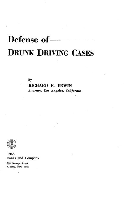 handle is hein.beal/ruiebns0001 and id is 1 raw text is: 










Defense of



DRUNK DRIVING CASES






         by

         RICHARD  E. ERWIN
         Attorney, Los Angeles, California


1963
Banks and Company
255 Orange Street
Albany, New York


