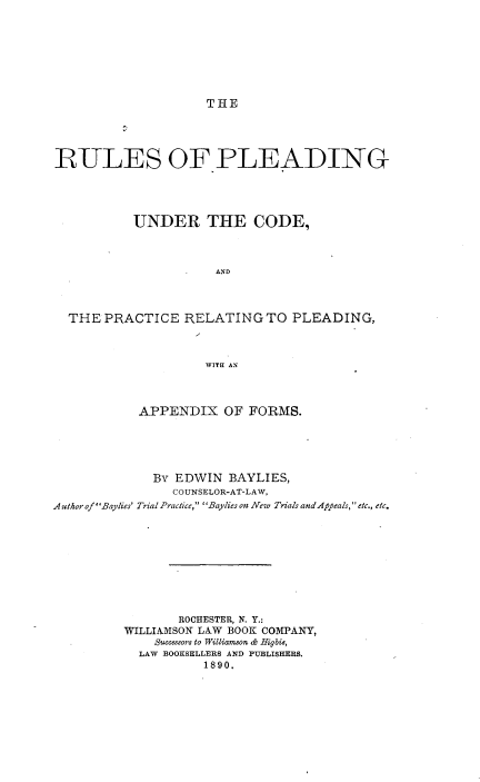 handle is hein.beal/rupldco0001 and id is 1 raw text is: 








THE


RULES OF PLEADING




           UNDER THE CODE,



                      AND



  THE  PRACTICE   RELATING   TO PLEADING,



                    WITE1 AN



           APPENDIX OF FORMS.





             By EDWIN   BAYLIES,
                COUNSELOR-AT-LAW,
AuthorofBaylies' Trial Practice, Baylies on New Trials andAppeals, etc., etc.










                 ROCHESTER, N. Y.:
         WILLIAMSON LAW BOOK COMPANY,
              Successors to Williamson & Higbie,
            LAW BOOKSELLERS AND PUBLISHERS.
                    1890.



