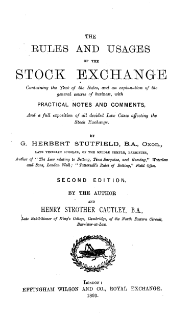 handle is hein.beal/rustkexc0001 and id is 1 raw text is: 





THE


      RULES AND USAGES

                        OF THE


STOCK EXCHANGE

    Containing the Text of the Rules, and an explanation of the
               general course of business, with

        PRACTICAL   NOTES   AND   COMMENTS,

    And a full exposition of all decided Law Cases affecting the
                     Stock Exchange.

                          BY
  G.  HERBERT STUTFIELD, B.A., Oxon.,
       LATE VINERIAN SCHOLAR, OF THE MIDDLE TEMPLE, BARRISTER,
Author of  The Law relating to Betting, Time-Bargains, and Gaming, Waterlow
    and Sons, London Wall;  Tattersall's Rules of Betting, Field Office.


               SECOND EDITION.

                   BY THE   AUTHOR
                          AND
         HENRY   STROTHER CAUTLEY, B.A.,
  Late Exhibitioner of King's College, Cambridge, of the North Eastern Circuit,
                      Barrister-at-Law.










                        LONDON:
  EFFINGHAM WILSON AND CO., ROYAL EXCHANGE.
                         1893.


