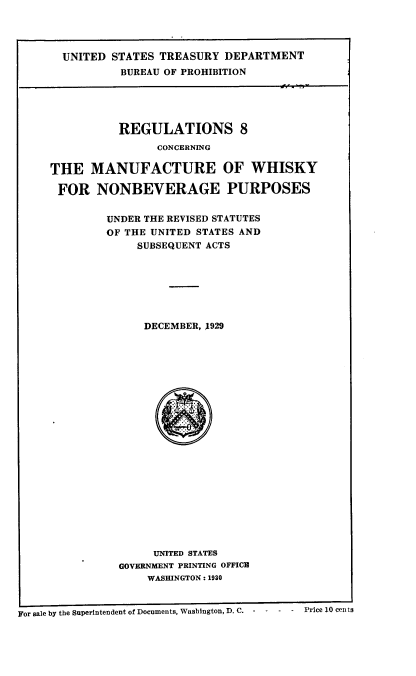 handle is hein.beal/rviiicgme0001 and id is 1 raw text is: 




       UNITED STATES TREASURY  DEPARTMENT
               BUREAU OF PROHIBITION





               REGULATIONS 8
                     CONCERNING

     THE   MANUFACTURE OF WHISKY

     FOR NONBEVERAGE PURPOSES


             UNDER THE REVISED STATUTES
             OF THE UNITED STATES AND
                  SUBSEQUENT ACTS







                  DECEMBER, 1929























                    UNITED STATES
               GOVERNMENT PRINTING OFFICE
                    WASHINGTON : 1930



For sale by the Superintendent of Documents, Washington, D. C.  -  -  -  -  Price 10 cen ts


