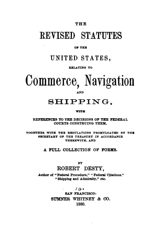 handle is hein.beal/rvstuscns0001 and id is 1 raw text is: THE
REVISED STATUTES
01 THU
UNITED STATES,
RELATING TO
Commerce, Navigation
AN~D
SHIPPIN G.
WITH
REFERENCES TO THE DECISIONS OF THE FEDERAL
COURTS CONSTRUING THEM,
TOGETHER WITH THE REGULATIONS PROMULGATED BY THE
SECRETARY OR THE TREASURY IN ACCORDANCE
THEREWITH, AND
A FULL COLLECTION OF FORMS.
BY
ROBERT DESTY,
Author of Federal Procedure,  Federal Citations,
Shipping and Admiralty, etc.
SAN FRANCISCO:
SUMNER WHITNEY & CO.
1880.


