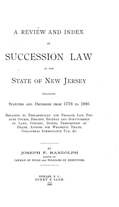 handle is hein.beal/rvxsucnj0001 and id is 1 raw text is: 








    A  REVIEW AND INDEX


                  OF




SUCCESSION LAW


                 IN THlE



   STATE OF NEW JERSEY


                INCLUDING


  STATUTES AND DECISIONS FROM 1776 TO 1905


RELATING TO TESTAMENTARY AND PROBATE LAW, PRO-
  BATE COURTS, DESCENT, ESCHEAT AND SURVIVORSHIP
  OF  LAND, CURTESY, DOWER, PRESUMPTION OF
     DEATH, ACTIONS FOR WRONGFUL DEATH,
       COLLATERAL INHERITANCE TAX, &C.


               BY
   JOSEPH F. RANDOLPH
             EDITOR OF
JARMAN ON WILLS AND WILLIAMS ON EXECUTORS.




           NEWARK, N. J.:
         SONEY  & SAGE.
               1906.


