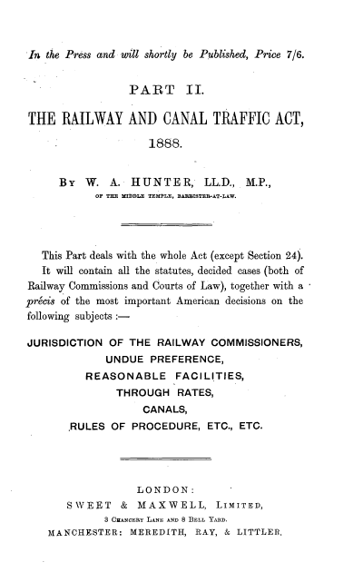 handle is hein.beal/rwcta0001 and id is 1 raw text is: 



In the Press and will shortly be Published, Price 7/6.


                 PART II.


THE RAILWAY AND CANAL TRAFFIC ACT,
                     1888.



      BY W. A. HUNTER, LL.D., M.P.,
            OF THE MIDDLE TEMPLE, BARBISTER-AT-LAW.




   This Part deals with the whole Act (except Section 24).
   It will contain all the statutes, decided cases (both of
Railway Commissions and Courts of Law), together with a
precis of the most important American decisions on the
following subjects

JURISDICTION OF THE RAILWAY COMMISSIONERS,
             UNDUE PREFERENCE,
          REASONABLE FACILITIES,
               THROUGH RATES,
                    CANALS,
       ,RULES OF PROCEDURE, ETC., ETC.





                   LONDON:
       SWEET & MAXWELL, LIMITED,
             3 CGzANCERY LANE AND 8 BELL YARD.
    MANCHESTER: MEREDITH, RAY, & LITTLER.


