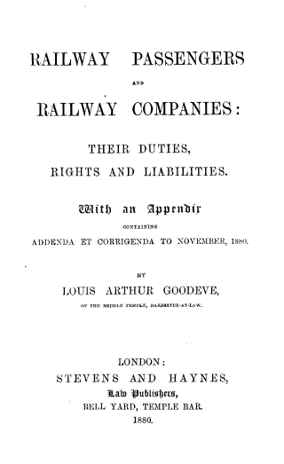handle is hein.beal/rypsadrly0001 and id is 1 raw text is: 



RAILWAY


PASSENGERS


AND


RAILWAY COMPANIES:


        THEIR  DUTIES,

   RIGHTS  AND  LIABILITIES.


       Chiftb all Rppeibr
             CONTAINING
ADDENDA ET CORRIGENDA TO NOVEMBER, 1880.


               By
    LOUIS  ARTHUR  GOODEVE,
       OF THE MIDDLE TEMPLE, BARRN$TER-AT-LAW.




            LONDON:
    STEVENS   AND   HAYNES,
           RtaWo Vublioijexo,
       BELL YARD, TEMPLE BAR.
               1880.


