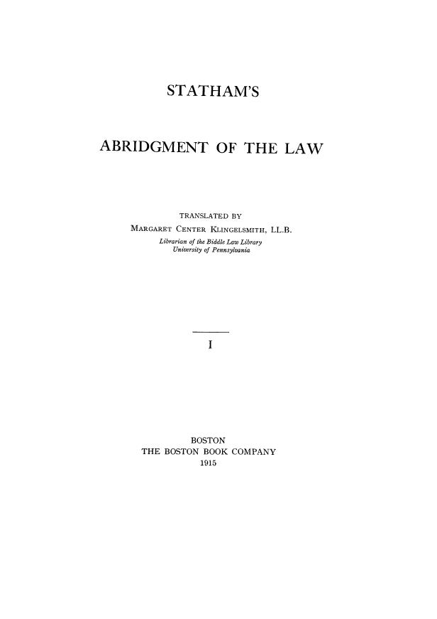 handle is hein.beal/sabdlw0001 and id is 1 raw text is: 








             STATHAM'S





ABRIDGMENT OF THE LAW







               TRANSLATED BY
      MARGARET CENTER KLINGELSMITH, LL.B.
           Librarian of the Biddle Law Library
              University of Pennsylvania










                    I









                 BOSTON
        THE BOSTON BOOK COMPANY
                   1915


