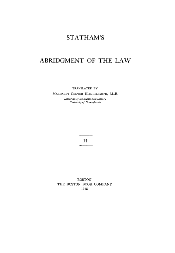 handle is hein.beal/sabdlw0002 and id is 1 raw text is: 









            STATHAM'S





ABRIDGMENT OF THE LAW






               TRANSLATED BY
      MARGARET CENTER KLINGELSMITH, LL.B.
           Librarian of the Biddle Law Library
              University of Pennsylvania









                    It










                 BOSTON
        THE BOSTON BOOK COMPANY
                   1915


