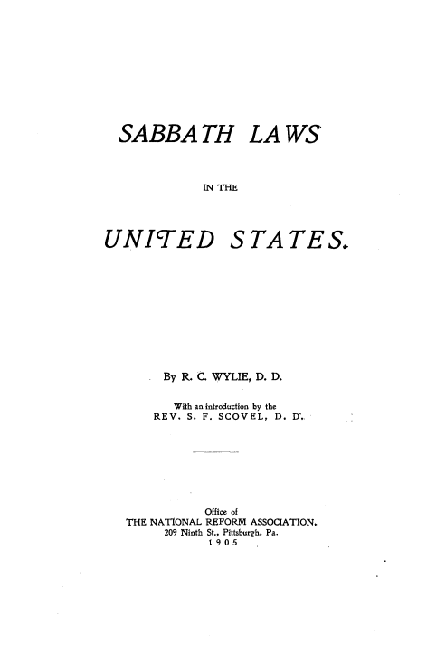 handle is hein.beal/sablwus0001 and id is 1 raw text is: 












SABBA TH LA WS




            IN THE


UNITED


S  TA TE S.


     By R. C. WYLIE, D. D.


       With an introduction by the
    REV. S. F. SCOVEL, D. D'.








           Office of
THE NATIONAL REFORM ASSOCIATION,
      209 Ninth St., Pittsburgh, Pa.
            1905


