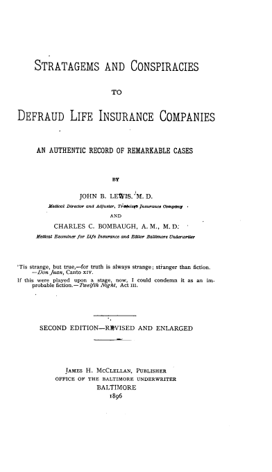 handle is hein.beal/sacdli0001 and id is 1 raw text is: 








     STRATAGEMS AND CONSPIRACIES



                           TO



DEFRAUD LIFE INSURANCE COMPANIES




     AN  AUTHENTIC  RECORD  OF REMARKABLE   CASES



                           BY

                  JOHN  B. LEWS.  M. D.
         Medical Director and Adjuster, Trajele Jneurance Company
                          AND
          CHARLES   C. BOMBAUGH,   A. M., M. D:
     Medical Examiner for Life Insurance and Editor Baltimore Underwriter




'Tis strange, but true,-for truth is always strange; stranger than fiction.
    -Don Juan, Canto xiv.
If this were played upon a stage, now, I could condemn it as an im-
    probable fiction.-Twelfth Night, Act III.





      SECOND   EDITION-REVISED AND ENLARGED





              JAMES H. MCCLELLAN, PUBLISHER
           OFFICE OF THE BALTIMORE UNDERWRITER
                       BALTIMORE
                          1896


