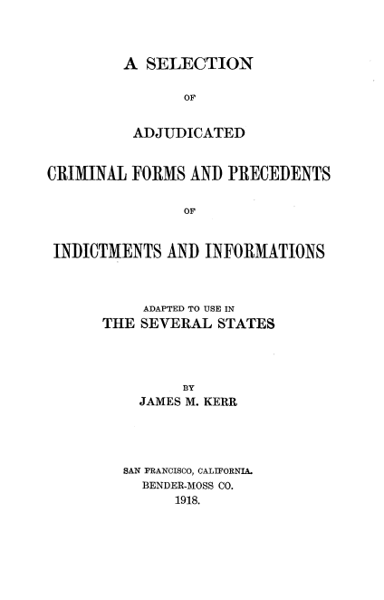 handle is hein.beal/sadjucfor0001 and id is 1 raw text is: A SELECTION
OF
ADJUDICATED

CRIMINAL FORMS AND PRECEDENTS
OF
INDICTMENTS AND INFORMATIONS

ADAPTED TO USE IN
THE SEVERAL STATES
BY
JAMES M. KERR
SAN FRANCISCO, CALIFORNIA.
BENDER-MOSS CO.
1918.


