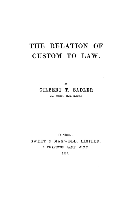 handle is hein.beal/sadler0001 and id is 1 raw text is: THE RELATION OF
CUSTOM TO LAW-.
BY
GILBERT T. SADLER
U .A. (OXON), LL.B. (LOND.).

LONDON:
SWEET & MAXWELL, LIMITED,
3 -CIAqCEwY  A N1E. 'W.C.2.
1919.


