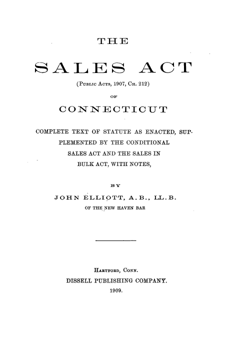 handle is hein.beal/salesact0001 and id is 1 raw text is: THE

SALES

ACT

(PUBLIc ACTS, 1907, CH. 212)
OF
CONNECTICUT

COMPLETE TEXT OF STATUTE AS ENACTED, SUP-
PLEMENTED BY THE CONDITIONAL
SALES ACT AND THE SALES IN
BULK ACT, WITH NOTES,
BY-
JOHN ELLIOTT, A.B., LL.B.
OF THE NEW HAVEN BAR
HARTFORD, CONN.
DISSELL PUBLISHING COMPANY.
1909.


