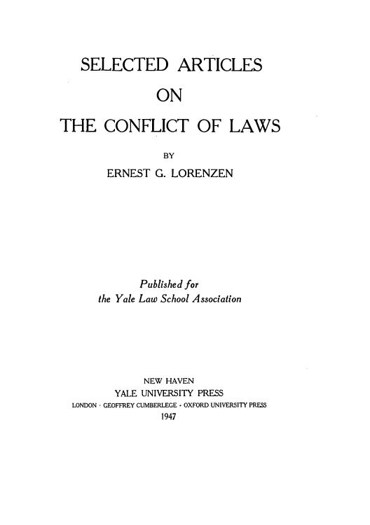 handle is hein.beal/sartcol0001 and id is 1 raw text is: SELECTED ARTICLES
ON
THE CONFLICT OF LAWS
BY

ERNEST G. LORENZEN

the Yale

Published for
Law School Association

NEW HAVEN
YALE UNIVERSITY PRESS
LONDON - GEOFFREY CUMBERLEGE - OXFORD UNIVERSITY PRESS
1947


